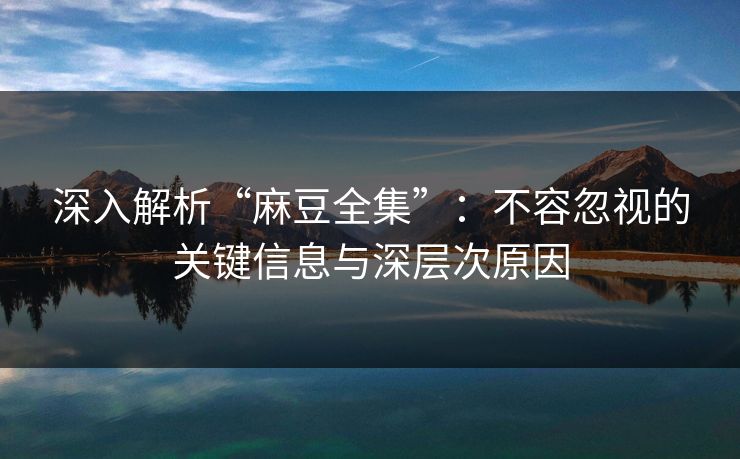 深入解析“麻豆全集”：不容忽视的关键信息与深层次原因