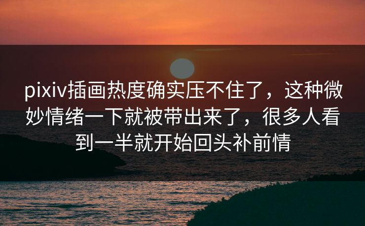 pixiv插画热度确实压不住了，这种微妙情绪一下就被带出来了，很多人看到一半就开始回头补前情