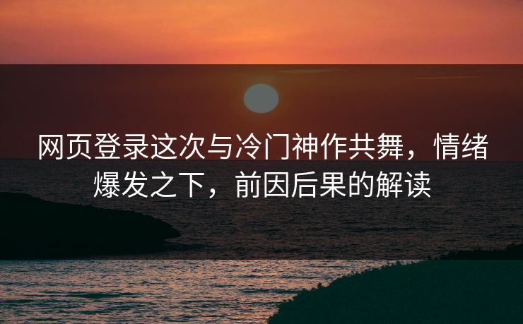 网页登录这次与冷门神作共舞，情绪爆发之下，前因后果的解读