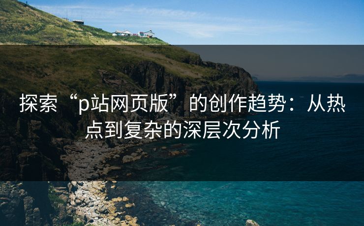 探索“p站网页版”的创作趋势：从热点到复杂的深层次分析