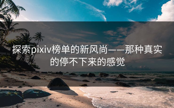 探索pixiv榜单的新风尚——那种真实的停不下来的感觉
