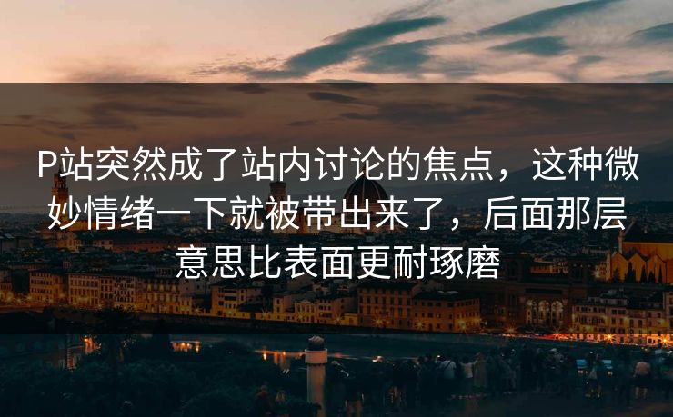 P站突然成了站内讨论的焦点，这种微妙情绪一下就被带出来了，后面那层意思比表面更耐琢磨