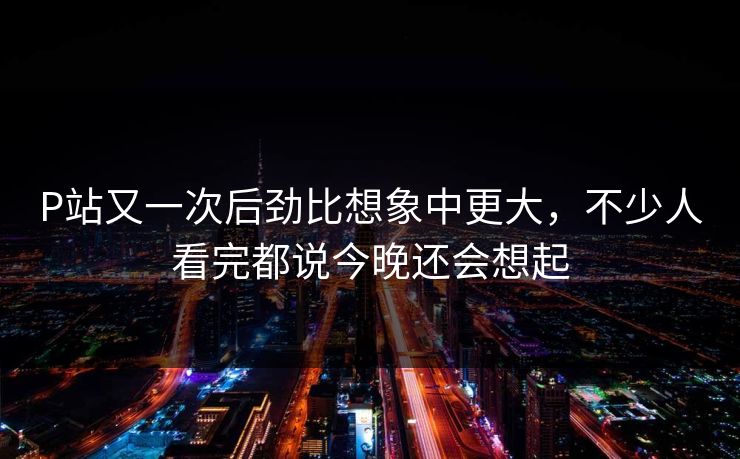 P站又一次后劲比想象中更大，不少人看完都说今晚还会想起