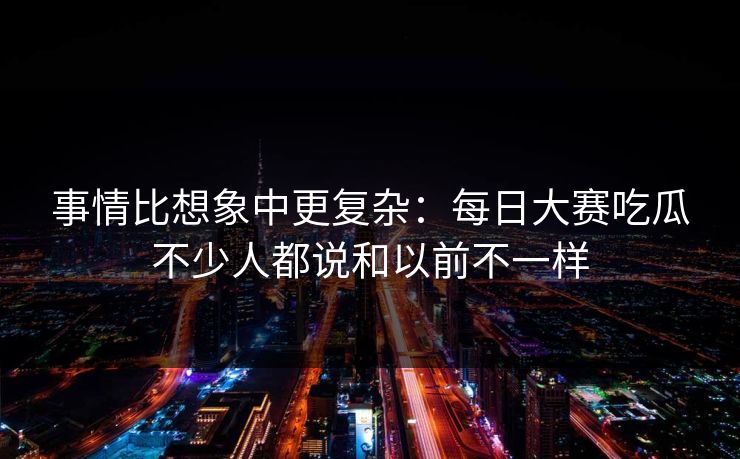 事情比想象中更复杂：每日大赛吃瓜不少人都说和以前不一样
