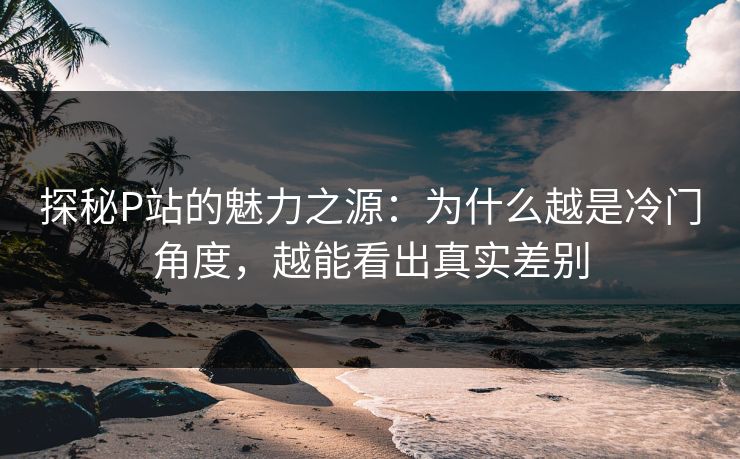探秘P站的魅力之源：为什么越是冷门角度，越能看出真实差别