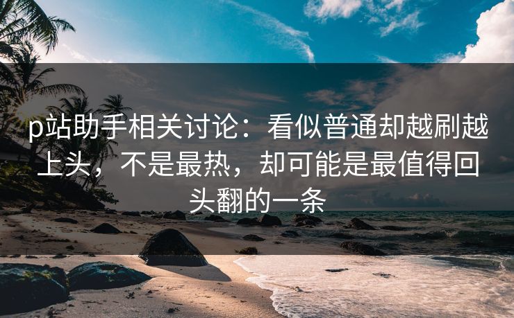 p站助手相关讨论：看似普通却越刷越上头，不是最热，却可能是最值得回头翻的一条