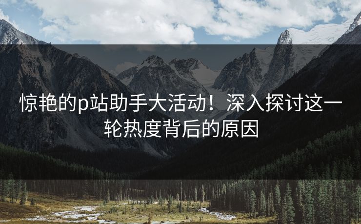 惊艳的p站助手大活动！深入探讨这一轮热度背后的原因
