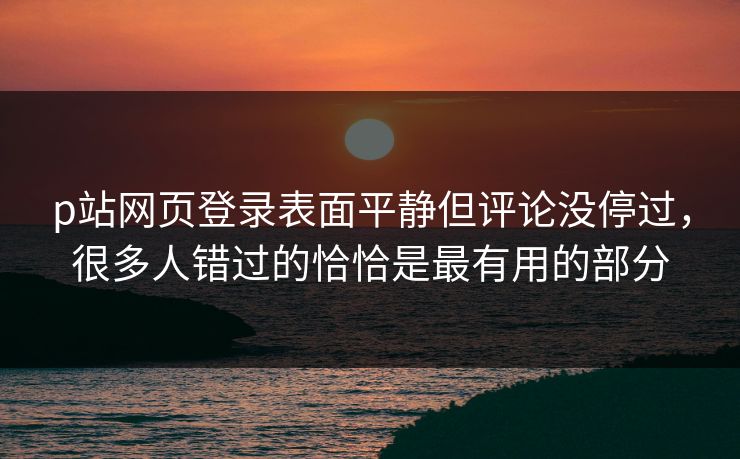 p站网页登录表面平静但评论没停过，很多人错过的恰恰是最有用的部分