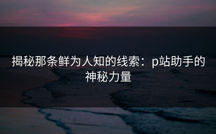 揭秘那条鲜为人知的线索：p站助手的神秘力量