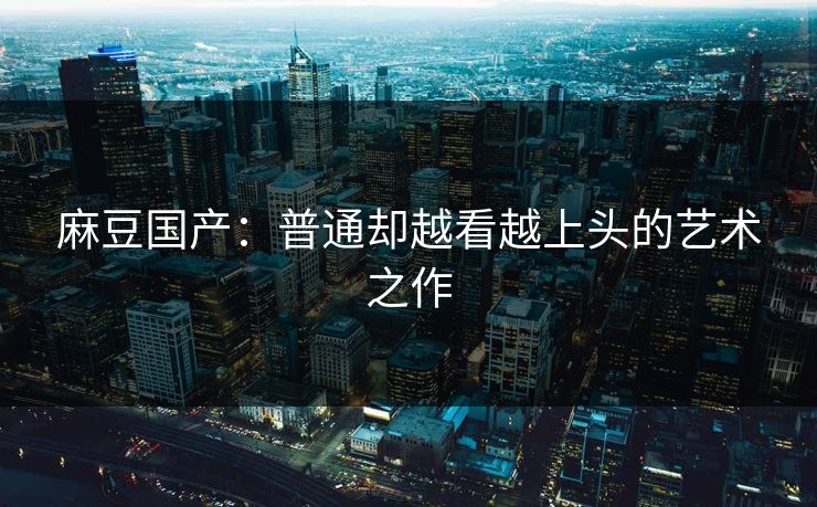 麻豆国产：普通却越看越上头的艺术之作
