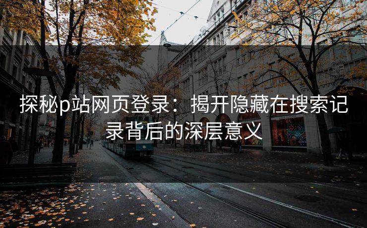 探秘p站网页登录：揭开隐藏在搜索记录背后的深层意义