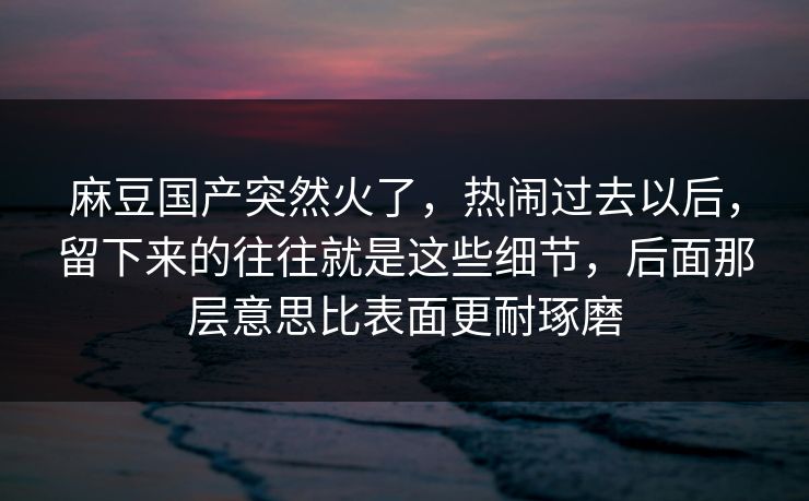 麻豆国产突然火了，热闹过去以后，留下来的往往就是这些细节，后面那层意思比表面更耐琢磨