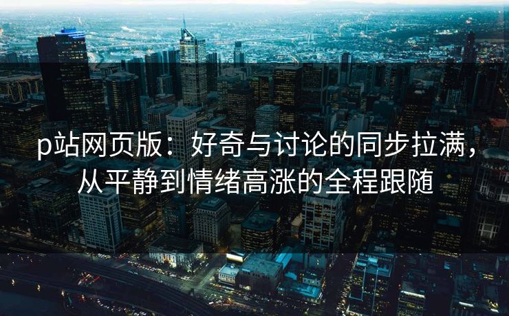 p站网页版：好奇与讨论的同步拉满，从平静到情绪高涨的全程跟随