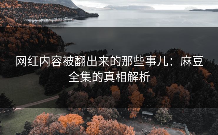 网红内容被翻出来的那些事儿：麻豆全集的真相解析