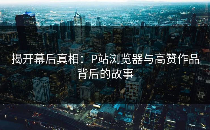 揭开幕后真相：P站浏览器与高赞作品背后的故事
