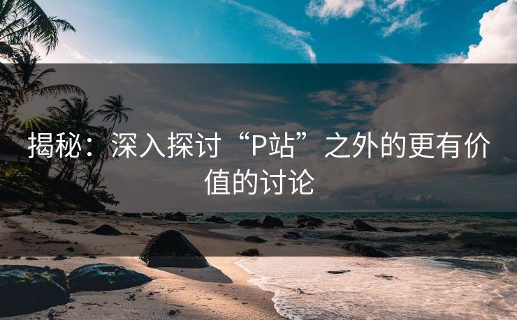 揭秘:深入探讨“P站”之外的更有价值的讨论 揭秘:深入探讨“P站”之外的更有价值的讨论