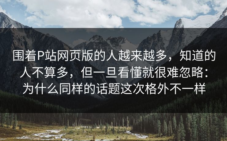 围着P站网页版的人越来越多，知道的人不算多，但一旦看懂就很难忽略：为什么同样的话题这次格外不一样