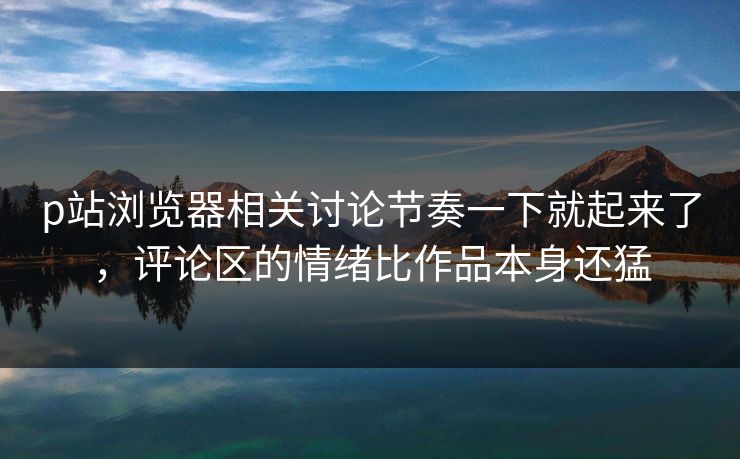 p站浏览器相关讨论节奏一下就起来了，评论区的情绪比作品本身还猛