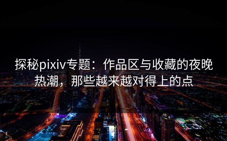 探秘pixiv专题：作品区与收藏的夜晚热潮，那些越来越对得上的点