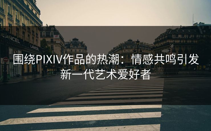 围绕PIXIV作品的热潮：情感共鸣引发新一代艺术爱好者