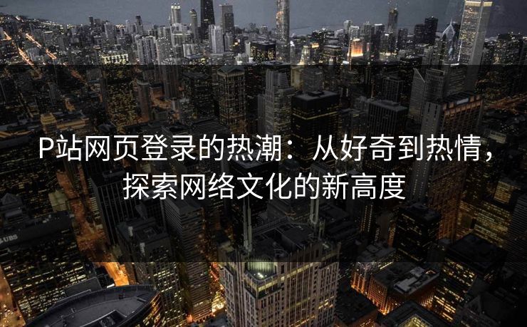 P站网页登录的热潮：从好奇到热情，探索网络文化的新高度