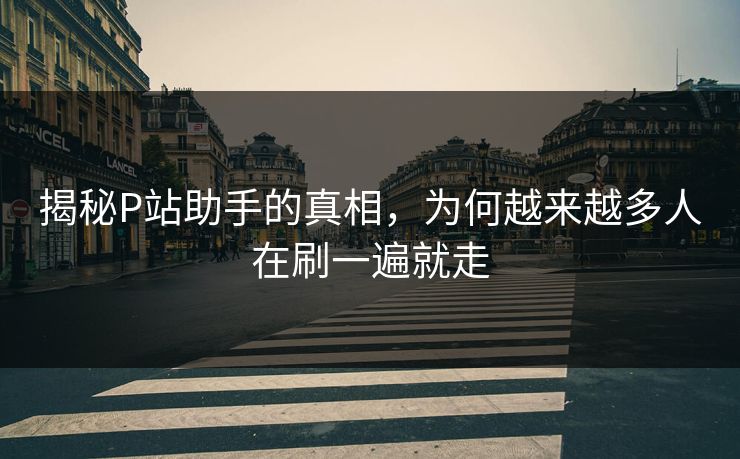 揭秘P站助手的真相，为何越来越多人在刷一遍就走