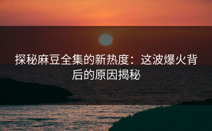 探秘麻豆全集的新热度：这波爆火背后的原因揭秘