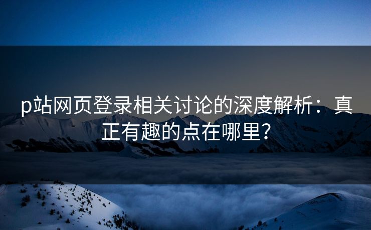 p站网页登录相关讨论的深度解析：真正有趣的点在哪里？