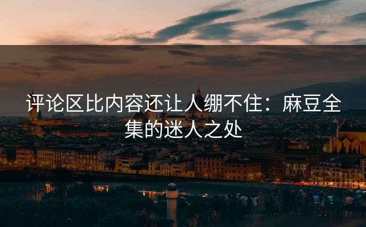 评论区比内容还让人绷不住：麻豆全集的迷人之处