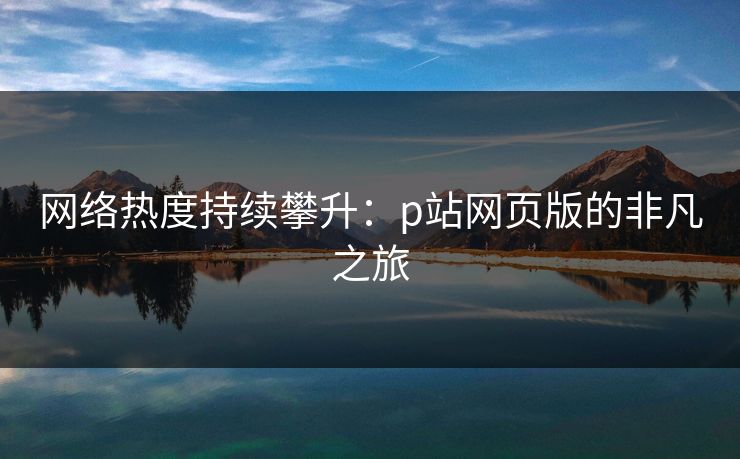 网络热度持续攀升：p站网页版的非凡之旅