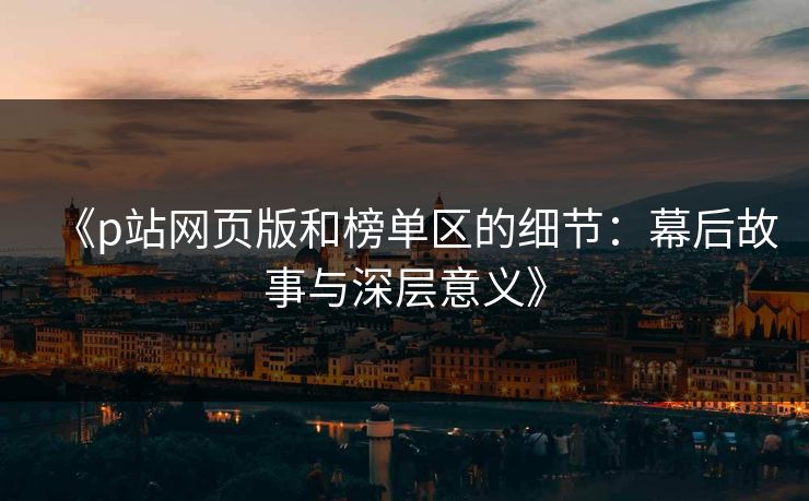 《p站网页版和榜单区的细节：幕后故事与深层意义》