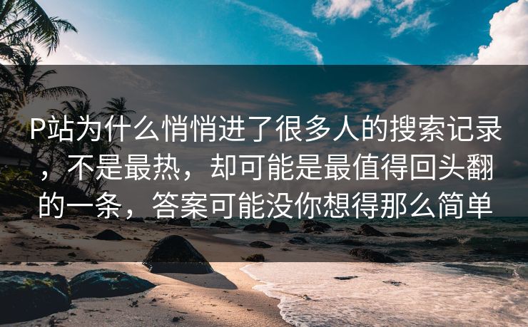 P站为什么悄悄进了很多人的搜索记录，不是最热，却可能是最值得回头翻的一条，答案可能没你想得那么简单