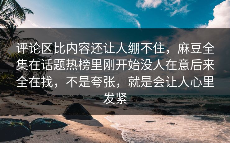评论区比内容还让人绷不住，麻豆全集在话题热榜里刚开始没人在意后来全在找，不是夸张，就是会让人心里发紧