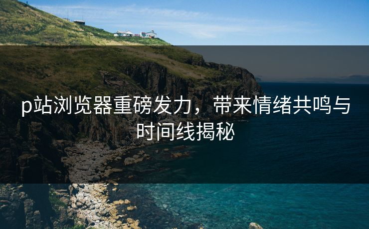 p站浏览器重磅发力,带来情绪共鸣与时间线揭秘 p站浏览器重磅发力,带来情绪共鸣与时间线揭秘