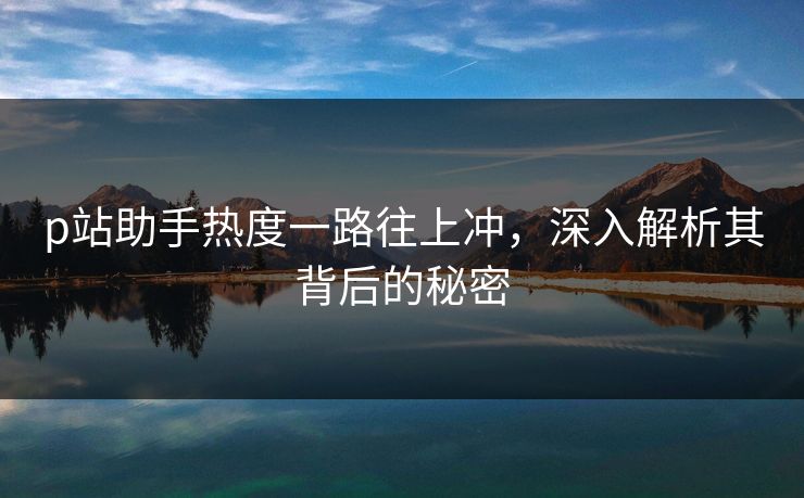 p站助手热度一路往上冲，深入解析其背后的秘密