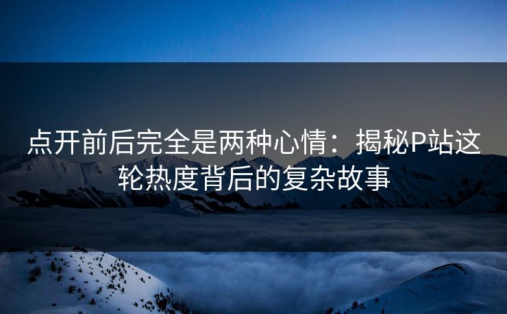 点开前后完全是两种心情：揭秘P站这轮热度背后的复杂故事