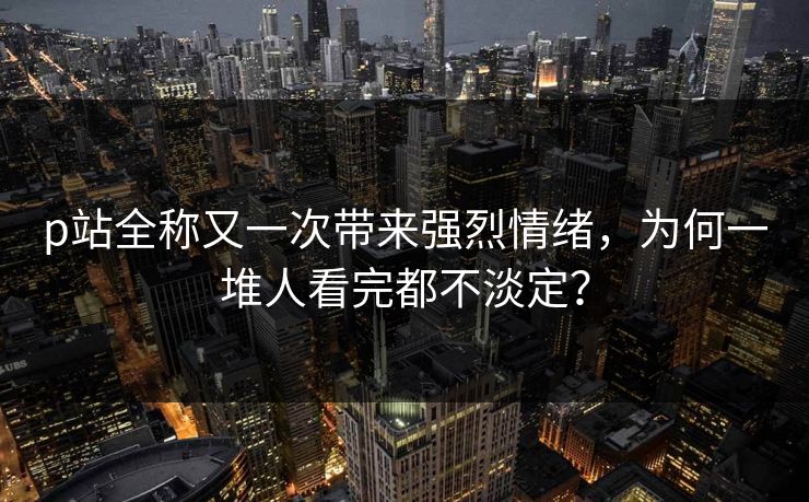 p站全称又一次带来强烈情绪，为何一堆人看完都不淡定？