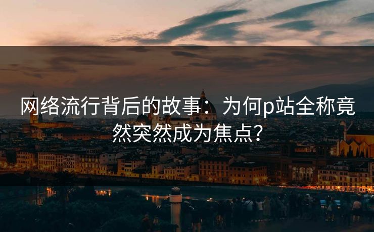 网络流行背后的故事:为何p站全称竟然突然成为焦点? 网络流行背后的故事:为何p站全称竟然突然成为焦点?